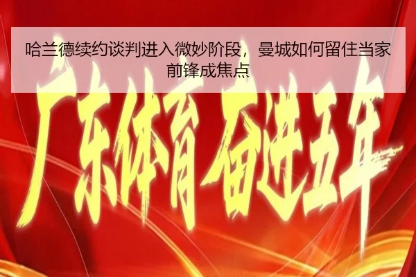 哈兰德续约谈判进入微妙阶段，曼城如何留住当家前锋成焦点